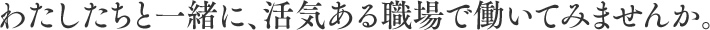 わたしたちと一緒に、活気ある職場で働いてみませんか。