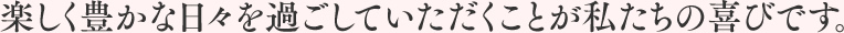 楽しく豊かな日々を過ごしていただくことが私たちの喜びです。